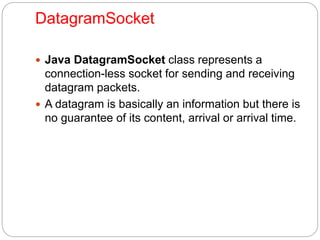 DatagramSocket
 Java DatagramSocket class represents a
connection-less socket for sending and receiving
datagram packets.
 A datagram is basically an information but there is
no guarantee of its content, arrival or arrival time.
 