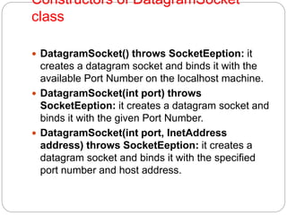 Constructors of DatagramSocket
class
 DatagramSocket() throws SocketEeption: it
creates a datagram socket and binds it with the
available Port Number on the localhost machine.
 DatagramSocket(int port) throws
SocketEeption: it creates a datagram socket and
binds it with the given Port Number.
 DatagramSocket(int port, InetAddress
address) throws SocketEeption: it creates a
datagram socket and binds it with the specified
port number and host address.
 