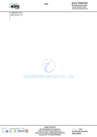 Aims Tutorial
Oriental Bank of Commerce
H.No.:69/339 VT Road Ward 27,
Mansarovar Jaipur (Rajasthan) 302020
Contact No: +91-8947920041
P a g e | 110
By: Manish Swarnkar
9887474850
Java Tutorial
By:Manish Swarnkar
Contact No:9887474850
manishsony4u@gmail.com
GUI
c.add("North",th);
c.add("Center",t);
}
}
 