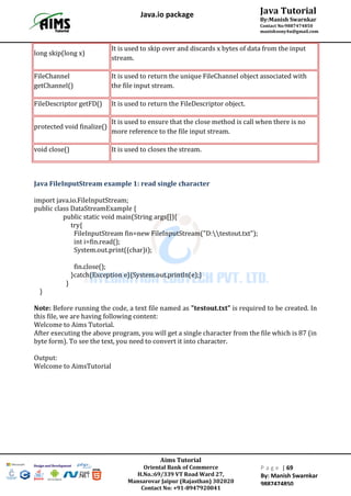 Aims Tutorial
Oriental Bank of Commerce
H.No.:69/339 VT Road Ward 27,
Mansarovar Jaipur (Rajasthan) 302020
Contact No: +91-8947920041
P a g e | 69
By: Manish Swarnkar
9887474850
Java Tutorial
By:Manish Swarnkar
Contact No:9887474850
manishsony4u@gmail.com
Java.io package
long skip(long x)
It is used to skip over and discards x bytes of data from the input
stream.
FileChannel
getChannel()
It is used to return the unique FileChannel object associated with
the file input stream.
FileDescriptor getFD() It is used to return the FileDescriptor object.
protected void finalize()
It is used to ensure that the close method is call when there is no
more reference to the file input stream.
void close() It is used to closes the stream.
Java FileInputStream example 1: read single character
import java.io.FileInputStream;
public class DataStreamExample {
public static void main(String args[]){
try{
FileInputStream fin=new FileInputStream("D:testout.txt");
int i=fin.read();
System.out.print((char)i);
fin.close();
}catch(Exception e){System.out.println(e);}
}
}
Note: Before running the code, a text file named as "testout.txt" is required to be created. In
this file, we are having following content:
Welcome to Aims Tutorial.
After executing the above program, you will get a single character from the file which is 87 (in
byte form). To see the text, you need to convert it into character.
Output:
Welcome to AimsTutorial
 