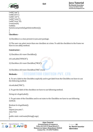 Aims Tutorial
Oriental Bank of Commerce
H.No.:69/339 VT Road Ward 27,
Mansarovar Jaipur (Rajasthan) 302020
Contact No: +91-8947920041
P a g e | 85
By: Manish Swarnkar
9887474850
Java Tutorial
By:Manish Swarnkar
Contact No:9887474850
manishsony4u@gmail.com
GUI
l.add("cpp");
l.add("java");
l.add(".net");
l.add("ratan");
l.add("arun",0);
l.remove(0);
f.add(l);
System.out.println(l.getSelectedItem());
}
}
Checkbox:-
1) Checkbox is a class present in java.awt package.
2) The user can select more than one checkbox at a time. To add the checkbox to the frame we
have to use add() method.
Constructor:-
1) Checkbox cb1=new CheckBox();
cb1.setLable(“BTECH”);
2) Checkbox cb1=new CheckBox(“MCA”);
3) Checkbox cb3=new CheckBox(“BSC”,true);
Methods:-
1. To set a label to the CheckBox explicitly and to get label from the CheckBox we have to use
the following method.
cb.setLabel(“BSC”);
2. To get the label of the checkbox we have to use fallowing method.
String str=cb.getLabel();
3. To get state of the CheckBox and to set state to the CheckBox we have to use following
method.
Boolean b=ch.getState();
Ex:-
import java.awt.*;
class Test
{
public static void main(String[] args)
{
 