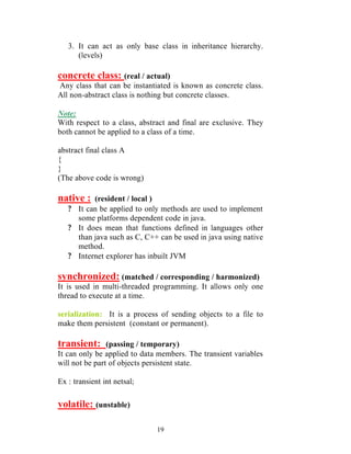3. It can act as only base class in inheritance hierarchy.
      (levels)

concrete class: (real / actual)
Any class that can be instantiated is known as concrete class.
All non-abstract class is nothing but concrete classes.

Note:
With respect to a class, abstract and final are exclusive. They
both cannot be applied to a class of a time.

abstract final class A
{
}
(The above code is wrong)

native :  (resident / local )
   ? It can be applied to only methods are used to implement
     some platforms dependent code in java.
   ? It does mean that functions defined in languages other
     than java such as C, C++ can be used in java using native
     method.
   ? Internet explorer has inbuilt JVM

synchronized: (matched / corresponding / harmonized)
It is used in multi-threaded programming. It allows only one
thread to execute at a time.

serialization: It is a process of sending objects to a file to
make them persistent (constant or permanent).

transient:      (passing / temporary)
It can only be applied to data members. The transient variables
will not be part of objects persistent state.

Ex : transient int netsal;

volatile: (unstable)

                              19
 