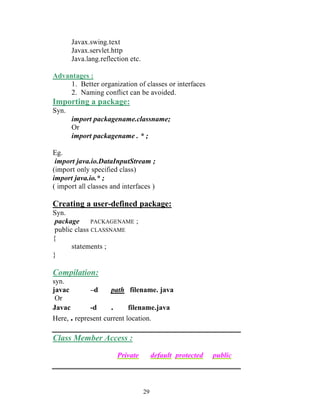 Javax.swing.text
       Javax.servlet.http
       Java.lang.reflection etc.

Advantages :
     1. Better organization of classes or interfaces
     2. Naming conflict can be avoided.
Importing a package:
Syn.
       import packagename.classname;
       Or
       import packagename . * ;

Eg.
 import java.io.DataInputStream ;
(import only specified class)
import java.io.* ;
( import all classes and interfaces )

Creating a user-defined package:
Syn.
 package      PACKAGENAME ;
 public class CLASSNAME
{
       statements ;
}

Compilation:
syn.
javac        –d     path filename. java
 Or
Javac        -d     .      filename.java
Here, . represent current location.

Class Member Access :

                       Private          default protected   public



                                   29
 