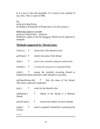 It is a java’ class dis-assembler. It is used to new method of
             s
any class. This is a part of JDK.

Eg.
javap java.lang.String
(It displays all methods of String class on to the screens.)

Redirecting output to a text file:
javap java.lang.String > string.txt
(Redirects output to the file string.txt. Which can be operand in
notepad)

Methods supported by Thread class:

isAlive( )     ?       return true if the thread is alive.

getName( ) ?           returns the name of the thread

start( )       ?       used to start a thread by calling the method run().

resume( )      ?       to resume the execution of a suspended thread.

yield( )     ?     causes the currently executing thread to
temporarily pause and allow other threads to executed.

setName(String obj)      ?    Sets the name of the thread.
The name is passed as argument.

join( )        ?       waits for the thread to die.

isDaemon( )            ?      checks if the thread is a Daemon
thread.

activeCount( )         ?      returns the number of active threads.

sleep( )       ?       used to suspend a thread for a certain period
of time.

***


                                     39
 