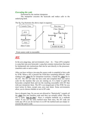 Executing the code
       Performed by the runtime interpreter.
       The interpreter executes the bytecode and makes calls to the
underlying hard.

The flg. Fig.illustrates the above steps in sequence.
       Compile Time                                       Run time
                                                        Class Header
           .java
                                                        Byte Code Verifier
        (Source Code)                           Interpreter
                                                              JIT
        doegenerator
                                                Runtime
           .class
        (Byte Code)
                                                      HARD WARE

 From source code to executable.


JIT
In the java prgg.lang. and environment a Just – In – Time (JIT) compiler
is a prg that runs java bytecode ( a prg that contains instructions that must
be interpreted) into instructions that can be sent directly to the processor.
(machine code or native code).

After you have written a java prg the source code is compiled to byte code
by JVM. When a JIT is present the JVM does something different. After
reading in the .class file for interpreter locations, it hands the .class file to
the JIT. The JIT will take the byte code and compiled them into native
code for the machine that you are running on. It is faster to grab the
bytecodes compiled them and run the resulting executable with JIT than
with just interpreter them. The JIT is an integral part of the JVM. So you
nicer notice its there, except your, java runs faster. Some environments
allow you to choose whether or not to JIT code.

Java is dynamic lang. So you are not allowed to “Statistically” compile all
the .class files into machine code until they are actually called. Thus the
JIT is really “just in time”. Since it compiles methods on a methods
called. If you call the same method more than once, the JIT code can
really pay off as you do not have to re-JIT the method and can simply re-
execute the native code.




                                       5
 