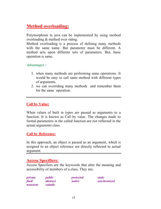 15
Method overloading:
Polymorphism in java can be implemented by using method
overloading & method over riding.
Method overloading is a process of defining many methods
with the same name. But parameter must be different. A
method acts upon different sets of parameters. But, basic
operation is same.
Advantages :
1. when many methods are performing same operations. It
would be easy to call same method with different types
of arguments.
2. we can overriding many methods and remember them
for the same operation.
Call by Value:
When values of built in types are passed as arguments to a
function. It is known as Call by value. The changes made to
formal parameters in the called function are not reflected in the
actual arguments class.
Call by Reference:
In this approach, an object is passed as an argument, which is
assigned to an object reference are directly reflected to actual
argument.
Access Specifiers:
Access Specifiers are the keywords that alter the meaning and
accessibility of members of a class. They are,
private public protected static
final abstract native synchronized
transient volatile
 
