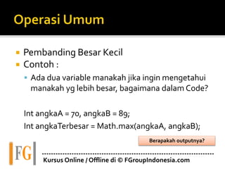  Pembanding Besar Kecil
 Contoh :
 Ada dua variable manakah jika ingin mengetahui
manakah yg lebih besar, bagaimana dalam Code?
Int angkaA = 70, angkaB = 89;
Int angkaTerbesar = Math.max(angkaA, angkaB);
---------------------------------------------------------------------------
Kursus Online / Offline di © FGroupIndonesia.com
Berapakah outputnya?
 