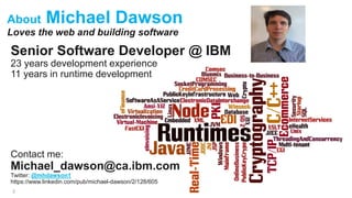 About Michael Dawson
Loves the web and building software
2
Senior Software Developer @ IBM
23 years development experience
11 years in runtime development
Contact me:
Michael_dawson@ca.ibm.com
Twitter: @mhdawson1
https://www.linkedin.com/pub/michael-dawson/2/128/605
 