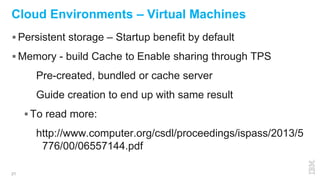21
Cloud Environments – Virtual Machines
 Persistent storage – Startup benefit by default
 Memory - build Cache to Enable sharing through TPS
Pre-created, bundled or cache server
Guide creation to end up with same result
 To read more:
http://www.computer.org/csdl/proceedings/ispass/2013/5
776/00/06557144.pdf
 