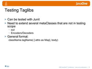 Testing Taglibs Can be tested with Junit Need to extend several metaClasses that are not in testing scope out Encoders/Decoders General format:  className.tagName( [ attrs as Map], body) 