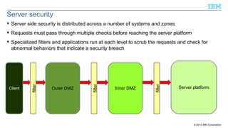 Server security
 Server side security is distributed across a number of systems and zones
 Requests must pass through multiple checks before reaching the server platform

Inner DMZ

filter

Outer DMZ

filter

Client

filter

 Specialized filters and applications run at each level to scrub the requests and check for
abnormal behaviors that indicate a security breach

Server platform

© 2013 IBM Corporation

 