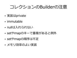 コレクションのBuilderの注意
● 実装はprivate
● immutable
● nullは入れられない
● setやmapのキーで重複があると例外
● setやmapの順序は不定
● メモリ効率のよい実装
 