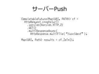 サーバーPush
CompletableFuture<Map<URI, PATH>> cf =
HttpRequest.create(uri)
.version(Version.HTTP_2)
.GET()
.multiResponseAsync(
HttpResponse.multiFile(“/usr/dest”);
Map<URI, Path> results = cf.join();
 