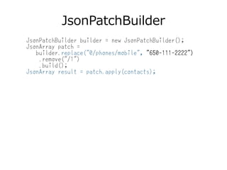 JsonPatchBuilder
JsonPatchBuilder builder = new JsonPatchBuilder();
JsonArray patch =
builder.replace("0/phones/mobile", "650-111-2222")
.remove("/1")
.build();
JsonArray result = patch.apply(contacts);
 
