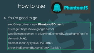 How to use
4. You're good to go
WebDriver driver = new PhantomJSDriver(); 
driver.get("https://www.google.com/"); 
WebElement element = driver.ﬁndElement(By.className("gsﬁ")); 
element.click(); 
element.sendKeys("JavaOne 2016"); 
driver.ﬁndElement(By.name("btnK")).click();
 