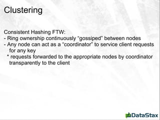 Clustering Consistent Hashing FTW: - Ring ownership continuously “gossiped” between nodes - Any node can act as a “coordinator” to service client requests for any key * requests forwarded to the appropriate nodes by coordinator transparently to the client 