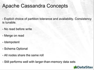 Apache Cassandra Concepts - Explicit choice of partition tolerance and availability. Consistency is tunable. - No read before write - Merge on read - Idempotent - Schema Optional - All nodes share the same roll - Still performs well with larger-than-memory data sets 