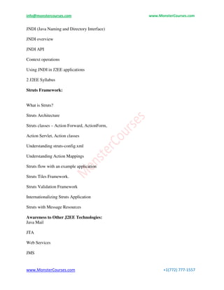 info@monstercourses.com www.MonsterCourses.com
www.MonsterCourses.com +1(772) 777-1557
JNDI (Java Naming and Directory Interface)
JNDI overview
JNDI API
Context operations
Using JNDI in J2EE applications
2 J2EE Syllabus
Struts Framework:
What is Struts?
Struts Architecture
Struts classes – Action Forward, ActionForm,
Action Servlet, Action classes
Understanding struts-config.xml
Understanding Action Mappings
Struts flow with an example application
Struts Tiles Framework.
Struts Validation Framework
Internationalizing Struts Application
Struts with Message Resources
Awareness to Other J2EE Technologies:
Java Mail
JTA
Web Services
JMS
 