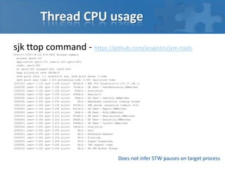 Thread CPU usage
sjk ttop command - https://github.com/aragozin/jvm-tools
2016-07-27T07:47:20.674-0400 Process summary
process cpu=8.11%
application cpu=2.17% (user=1.52% sys=0.65%)
other: cpu=5.95%
GC cpu=0.00% (young=0.00%, old=0.00%)
heap allocation rate 1842kb/s
safe point rate: 1.1 (events/s) avg. safe point pause: 0.43ms
safe point sync time: 0.01% processing time: 0.04% (wallclock time)
[003120] user= 1.12% sys= 0.24% alloc= 983kb/s - RMI TCP Connection(1)-172.17.168.11
[000039] user= 0.30% sys= 0.26% alloc= 701kb/s - DB feed - UserPermission.DBWatcher
[000053] user= 0.00% sys= 0.05% alloc= 50kb/s - Statistics
[000038] user= 0.00% sys= 0.05% alloc= 4584b/s – Reactor-0
[000049] user= 0.00% sys= 0.03% alloc= 38kb/s - DB feed - UserInfo.DBWatcher
[000036] user= 0.00% sys= 0.03% alloc= 0b/s - Abandoned connection cleanup thread
[003122] user= 0.00% sys= 0.03% alloc= 4915b/s - JMX server connection timeout 3122
[000040] user= 0.10% sys=-0.09% alloc= 8321b/s - DB feed - Report.DBWatcher
[000050] user= 0.00% sys= 0.01% alloc= 24kb/s - DB feed - Rule.DBWatcher
[000051] user= 0.00% sys= 0.01% alloc= 9034b/s - DB feed - EmailAccount.DBWatcher
[000044] user= 0.00% sys= 0.01% alloc= 4840b/s - DB feed - Analytics.DBWatcher
[000041] user= 0.00% sys= 0.01% alloc= 9999b/s - DB feed - Contact.DBWatcher
[000054] user= 0.00% sys= 0.01% alloc= 3481b/s – Statistics
[000001] user= 0.00% sys= 0.00% alloc= 0b/s - main
[000002] user= 0.00% sys= 0.00% alloc= 0b/s - Reference Handler
[000003] user= 0.00% sys= 0.00% alloc= 0b/s - Finalizer
[000005] user= 0.00% sys= 0.00% alloc= 0b/s - Signal Dispatcher
[000008] user= 0.00% sys= 0.00% alloc= 0b/s - JFR request timer
[000010] user= 0.00% sys= 0.00% alloc= 0b/s - VM JFR Buffer Thread
Does not infer STW pauses on target process
 
