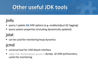 Other useful JDK tools
jinfo
 query / update XX JVM options (e.g. enable/adjust GC logging)
 query system properties (including dynamically updated)
jstat
 can be used for monitoring heap dynamics
jcmd
 universal tool for JVM Attach interface
 jcmd PID PerfCounter.print – dumps all JVM perfcounters,
useful for monitoring
 