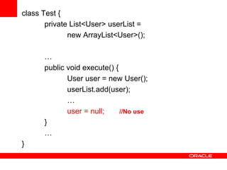 class Test {
private List<User> userList =
new ArrayList<User>();
…
public void execute() {
User user = new User();
userList.add(user);
…
user = null;
//No use
}
…

}

 
