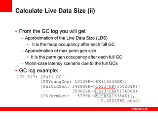 Calculate Live Data Size (ii)
• From the GC log you will get
– Approximation of the Live Data Size (LDS)
• It is the heap occupancy after each full GC
– Approximation of max perm gen size
• It is the perm gen occupancy after each full GC
– Worst-case latency scenario due to the full GCs

• GC log example:

 