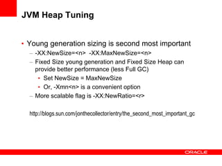 JVM Heap Tuning
• Young generation sizing is second most important
– -XX:NewSize=<n> -XX:MaxNewSize=<n>
– Fixed Size young generation and Fixed Size Heap can
provide better performance (less Full GC)
• Set NewSize = MaxNewSize
• Or, -Xmn<n> is a convenient option
– More scalable flag is -XX:NewRatio=<r>
http://blogs.sun.com/jonthecollector/entry/the_second_most_important_gc

 