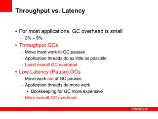 Throughput vs. Latency
• For most applications, GC overhead is small
– 2% – 5%

• Throughput GCs
– Move most work to GC pauses
– Application threads do as little as possible
– Least overall GC overhead

• Low Latency (Pause) GCs
– Move work out of GC pauses
– Application threads do more work
• Bookkeeping for GC more expensive
– More overall GC overhead

 
