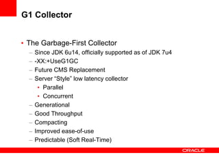 G1 Collector
• The Garbage-First Collector
–
–
–
–

–
–
–
–
–

Since JDK 6u14, officially supported as of JDK 7u4
-XX:+UseG1GC
Future CMS Replacement
Server “Style” low latency collector
• Parallel
• Concurrent
Generational
Good Throughput
Compacting
Improved ease-of-use
Predictable (Soft Real-Time)

 