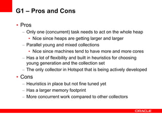 G1 – Pros and Cons
• Pros
– Only one (concurrent) task needs to act on the whole heap
• Nice since heaps are getting larger and larger
– Parallel young and mixed collections
• Nice since machines tend to have more and more cores
– Has a lot of flexibility and built in heuristics for choosing
young generation and the collection set
– The only collector in Hotspot that is being actively developed

• Cons
– Heuristics in place but not fine tuned yet
– Has a larger memory footprint
– More concurrent work compared to other collectors

 