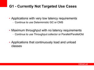 G1 - Currently Not Targeted Use Cases
• Applications with very low latency requirements
– Continue to use Deterministic GC or CMS

• Maximum throughput with no latency requirements
– Continue to use Throughput collector or Parallel/ParallelOld

• Applications that continuously load and unload
classes

 