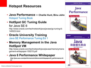 Hotspot Resources
• Java Performance – Charlie Hunt, Binu John
Hotspot Tuning Book

• HotSpot GC Tuning Guide
for Java SE 6
http://www.oracle.com/technetwork/java/javase/gc-tuning-6140523.html

• Oracle University Training
Java SE Performance Tuning Ed 1

• Memory Management in the Java
HotSpot VM
http://www.oracle.com/technetwork/java/javase/memorymana
gement-whitepaper-150215.pdf

• Java 6 Performance Whitepaper
http://java.sun.com/performance/reference/whitepapers/6_performance.ht
ml

Oracle confidential; Pending legal review

 