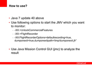 How to use?

• Java 7 update 40 above
• Use following options to start the JMV which you want
to monitor:
– -XX:+UnlockCommercialFeatures
– -XX:+FlightRecorder
– -XX:FlightRecorderOptions=defaultrecording=true,
dumponexit=true,dumponexitpath=/tmp/dumponexit.jfr”

• Use Java Mission Control GUI (jmc) to analyze the
result

 