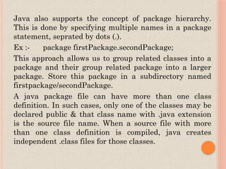 Java also supports the concept of package hierarchy.
This is done by specifying multiple names in a package
statement, seprated by dots (.).
Ex :- package firstPackage.secondPackage;
This approach allows us to group related classes into a
package and their group related package into a larger
package. Store this package in a subdirectory named
firstpackage/secondPackage.
A java package file can have more than one class
definition. In such cases, only one of the classes may be
declared public & that class name with .java extension
is the source file name. When a source file with more
than one class definition is compiled, java creates
independent .class files for those classes.
 