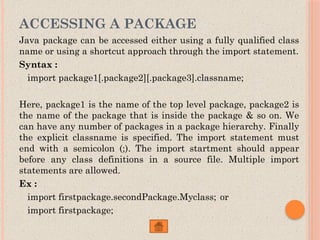 ACCESSING A PACKAGE
Java package can be accessed either using a fully qualified class
name or using a shortcut approach through the import statement.
Syntax :
import package1[.package2][.package3].classname;
Here, package1 is the name of the top level package, package2 is
the name of the package that is inside the package & so on. We
can have any number of packages in a package hierarchy. Finally
the explicit classname is specified. The import statement must
end with a semicolon (;). The import startment should appear
before any class definitions in a source file. Multiple import
statements are allowed.
Ex :
import firstpackage.secondPackage.Myclass; or
import firstpackage;
 