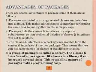 ADVANTAGES OF PACKAGES
There are several advantages of package some of them are as
follow :-
1: Packages are useful to arrange related classes and interface
into a group. This makes all the classes & interface performing
the same task to put together in the same package.
2: Packages hide the classes & interfaces in a seprate
subdirectory, so that accidental deletion of classes & interfaces
will not take place.
3: The classes & interfaces of a packages are isolated form the
classes & interfaces of another packages. This means that we
can use same names for classes of two different classes.
4: A group of packages is called a library. The classes &
interface of a package are like books in a library & can
be reused several times. This reusability nature of
packages makes programming easy.
 