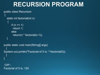 public class Recursion
{
static int factorial(int n)
{
if (n == 1)
return 1;
else
return(n * factorial(n-1));
}
public static void main(String[] args)
{
System.out.println("Factorial of 5 is: "+factorial(5));
}
}
O/P:-
Factorial of 5 is: 120
RECURSION PROGRAM
 