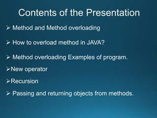 Contents of the Presentation
 Method and Method overloading
 How to overload method in JAVA?
 Method overloading Examples of program.
New operator
Recursion
 Passing and returning objects from methods.
 
