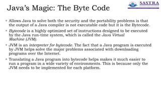 Java’s Magic: The Byte Code
 Allows Java to solve both the security and the portability problems is that
the output of a Java compiler is not executable code but it is the Bytecode.
 Bytecode is a highly optimized set of instructions designed to be executed
by the Java run-time system, which is called the Java Virtual
Machine (JVM).
 JVM is an interpreter for bytecode. The fact that a Java program is executed
by JVM helps solve the major problems associated with downloading
programs over the Internet.
 Translating a Java program into bytecode helps makes it much easier to
run a program in a wide variety of environments. This is because only the
JVM needs to be implemented for each platform.
 
