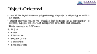 Object-Oriented
• Java is an object-oriented programming language. Everything in Java is
an object.
• Object-oriented means we organize our software as a combination of
different types of objects that incorporate both data and behavior.
• Basic concepts of OOPs are:
 Object
 Class
 Inheritance
 Polymorphism
 Abstraction
 Encapsulation
16
 
