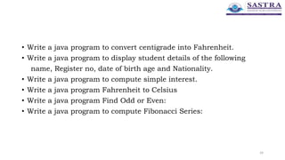• Write a java program to convert centigrade into Fahrenheit.
• Write a java program to display student details of the following
name, Register no, date of birth age and Nationality.
• Write a java program to compute simple interest.
• Write a java program Fahrenheit to Celsius
• Write a java program Find Odd or Even:
• Write a java program to compute Fibonacci Series:
24
 