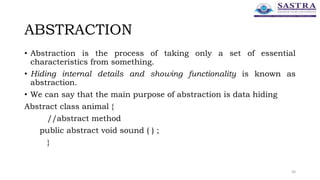 ABSTRACTION
• Abstraction is the process of taking only a set of essential
characteristics from something.
• Hiding internal details and showing functionality is known as
abstraction.
• We can say that the main purpose of abstraction is data hiding
Abstract class animal {
//abstract method
public abstract void sound ( ) ;
}
30
 