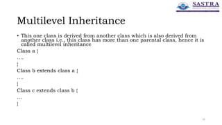 Multilevel Inheritance
• This one class is derived from another class which is also derived from
another class i.e., this class has more than one parental class, hence it is
called multilevel inheritance
Class a {
….
}
Class b extends class a {
….
}
Class c extends class b {
…
}
33
 