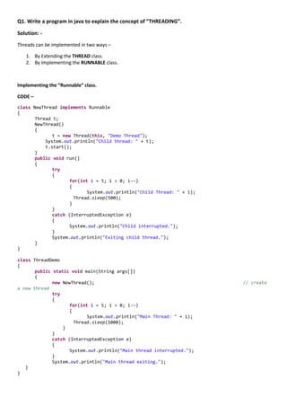 Q1. Write a program in java to explain the concept of “THREADING”.

Solution: -
Threads can be implemented in two ways –

   1. By Extending the THREAD class.
   2. By Implementing the RUNNABLE class.



Implementing the “Runnable” class.

CODE –

class NewThread implements Runnable
{
       Thread t;
       NewThread()
       {
              t = new Thread(this, "Demo Thread");
           System.out.println("Child thread: " + t);
           t.start();
       }
       public void run()
       {
              try
              {
                     for(int i = 5; i > 0; i--)
                     {
                            System.out.println("Child Thread: " + i);
                       Thread.sleep(500);
                     }
              }
              catch (InterruptedException e)
              {
                     System.out.println("Child interrupted.");
              }
              System.out.println("Exiting child thread.");
       }
}

class ThreadDemo
{
       public static void main(String args[])
       {
              new NewThread();                                          // create
a new thread
              try
              {
                     for(int i = 5; i > 0; i--)
                     {
                            System.out.println("Main Thread: " + i);
                       Thread.sleep(1000);
                  }
              }
              catch (InterruptedException e)
              {
                     System.out.println("Main thread interrupted.");
              }
              System.out.println("Main thread exiting.");
   }
}
 