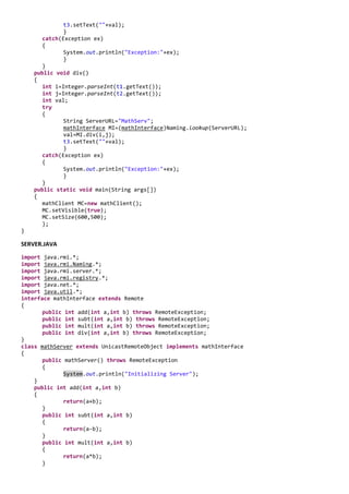 t3.setText(""+val);
              }
       catch(Exception ex)
       {
              System.out.println("Exception:"+ex);
              }
       }
    public void div()
    {
       int i=Integer.parseInt(t1.getText());
       int j=Integer.parseInt(t2.getText());
       int val;
       try
       {
              String ServerURL="MathServ";
              mathInterface MI=(mathInterface)Naming.lookup(ServerURL);
              val=MI.div(i,j);
              t3.setText(""+val);
              }
       catch(Exception ex)
       {
              System.out.println("Exception:"+ex);
              }
       }
    public static void main(String args[])
    {
       mathClient MC=new mathClient();
       MC.setVisible(true);
       MC.setSize(600,500);
       };
}

SERVER.JAVA

import java.rmi.*;
import java.rmi.Naming.*;
import java.rmi.server.*;
import java.rmi.registry.*;
import java.net.*;
import java.util.*;
interface mathInterface extends Remote
{
       public int add(int a,int b) throws RemoteException;
       public int subt(int a,int b) throws RemoteException;
       public int mult(int a,int b) throws RemoteException;
       public int div(int a,int b) throws RemoteException;
}
class mathServer extends UnicastRemoteObject implements mathInterface
{
       public mathServer() throws RemoteException
       {
              System.out.println("Initializing Server");
    }
    public int add(int a,int b)
    {
              return(a+b);
       }
       public int subt(int a,int b)
       {
              return(a-b);
       }
       public int mult(int a,int b)
       {
              return(a*b);
       }
 