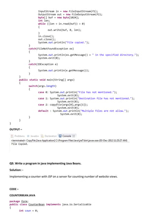 InputStream in = new FileInputStream(f1);
                      OutputStream out = new FileOutputStream(f2);
                      byte[] buf = new byte[1024];
                      int len;
                      while ((len = in.read(buf)) > 0)
                      {
                             out.write(buf, 0, len);
                      }
                      in.close();
                      out.close();
                      System.out.println("File copied.");
               }
               catch(FileNotFoundException ex)
               {
                      System.out.println(ex.getMessage() + " in the specified directory.");
                      System.exit(0);
               }
               catch(IOException e)
               {
                      System.out.println(e.getMessage());
               }
         }
         public static void main(String[] args)
         {
                switch(args.length)
                {
                       case 0: System.out.println("File has not mentioned.");
                                    System.exit(0);
                       case 1: System.out.println("Destination file has not mentioned.");
                                    System.exit(0);
                       case 2: copyfile(args[0],args[1]);
                                    System.exit(0);
                       default : System.out.println("Multiple files are not allow.");
                                      System.exit(0);
                }
         }
}

OUTPUT –




Q9. Write a program in java implementing Java Beans.

Solution: -

Implementing a counter with JSP on a server for counting number of website views.


CODE –

COUNTERBEAN.JAVA
package form;
public class CounterBean implements java.io.Serializable
{
       int coun = 0;
 