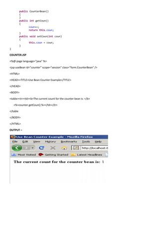 public CounterBean()
          {
          }
          public int getCoun()
          {
                 coun++;
                 return this.coun;
          }
          public void setCoun(int coun)
          {
                 this.coun = coun;
          }
}

COUNTER.JSP

<%@ page language="java" %>

<jsp:useBean id="counter" scope="session" class="form.CounterBean" />

<HTML>

<HEAD><TITLE>Use Bean Counter Example</TITLE>

</HEAD>

<BODY>

<table><tr><td><b>The current count for the counter bean is: </b>

    <%=counter.getCoun() %></td></tr>

</table

</BODY>

</HTML>

OUTPUT –
 