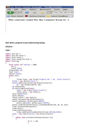 Q10. Write a program in java implementing Swings.

Solution: -
CODE –

import java.awt.*;
import java.awt.event.*;
import javax.swing.*;
import javax.swing.text.html.*;
public class bar
{
    final static int interval = 1000;
       int i;
       JLabel label;
    JProgressBar pb;
    Timer timer;
    JButton button;
    public bar()
    {
              JFrame frame = new JFrame("Progress Bar :: By - Rajat Suneja");
        button = new JButton("Start");
        button.addActionListener(new ButtonListener());
              pb = new JProgressBar(0, 20);
        pb.setValue(0);
        pb.setStringPainted(true);
              label = new JLabel("Rajat Suneja");
              JPanel panel = new JPanel();
        panel.add(button);
        panel.add(pb);
        JPanel panel1 = new JPanel();
        panel1.setLayout(new BorderLayout());
        panel1.add(panel, BorderLayout.NORTH);
              panel1.add(label, BorderLayout.CENTER);
        panel1.setBorder(BorderFactory.createEmptyBorder(20, 20, 20, 20));
        frame.setContentPane(panel1);
        frame.pack();
        frame.setVisible(true);
              frame.setDefaultCloseOperation(JFrame.EXIT_ON_CLOSE);
        timer = new Timer(interval, new ActionListener()
        {
            public void actionPerformed(ActionEvent evt)
            {
                           if (i == 20)
                           {
 