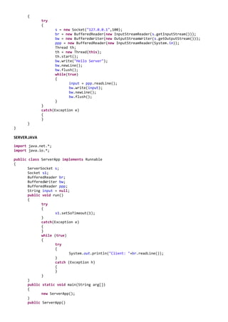 {
              try
              {
                     s = new Socket("127.0.0.1",100);
                     br = new BufferedReader(new InputStreamReader(s.getInputStream()));
                     bw = new BufferedWriter(new OutputStreamWriter(s.getOutputStream()));
                     ppp = new BufferedReader(new InputStreamReader(System.in));
                     Thread th;
                     th = new Thread(this);
                     th.start();
                     bw.write("Hello Server");
                     bw.newLine();
                     bw.flush();
                     while(true)
                     {
                            input = ppp.readLine();
                            bw.write(input);
                            bw.newLine();
                            bw.flush();
                     }
              }
              catch(Exception e)
              {
              }
      }
}

SERVER.JAVA
import java.net.*;
import java.io.*;

public class ServerApp implements Runnable
{
       ServerSocket s;
       Socket s1;
       BufferedReader br;
       BufferedWriter bw;
       BufferedReader ppp;
       String input = null;
       public void run()
       {
              try
              {
                     s1.setSoTimeout(1);
              }
              catch(Exception e)
              {
              }
              while (true)
              {
                     try
                     {
                            System.out.println("Client: "+br.readLine());
                     }
                     catch (Exception h)
                     {
                     }
              }
       }
       public static void main(String arg[])
       {
              new ServerApp();
       }
       public ServerApp()
 