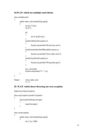 24.W.J.P. which use multiple catch blocks 
class multiplecatch 
{ 
public static void main(String args[]) 
{ 
int a[]={5,10}; 
int b=5; 
try 
{ 
int X=a[2]/b-a[1]; 
} catch(ArithmeticException e) 
{ 
System.out.println("Division by zero"); 
} catch(ArrayIndexOutOfBoundsException e) 
{ 
System.out.println("Array index error"); 
} catch(ArrayStoreException e) 
{ 
System.out.println("Wrong data type"); 
} 
int y=a[1]/a[0]; 
System.out.println("Y = "+y); 
} 
} 
Output : Array index error 
Y = 2 
25. W.J.P. which shows throwing our own exception 
import java.lang.Exception; 
class myexception extends Exception 
{ 
myexception(String message) 
{ 
super(message); 
} 
} 
class ownexception 
{ 
public static void main(String args[]) 
{ 
int x=5,y=1000; 
13 
 